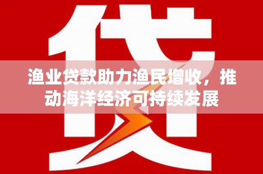 共和渔业贷款助力渔民增收，推动海洋经济可持续发展