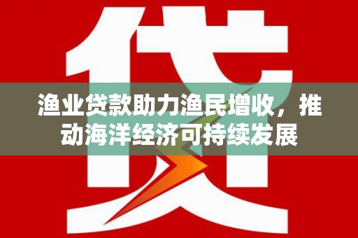 共和渔业贷款助力渔民增收，推动海洋经济可持续发展